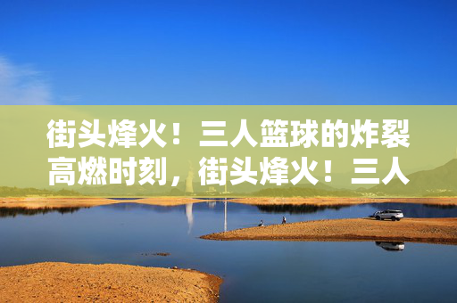 街头烽火！三人篮球的炸裂高燃时刻，街头烽火！三人篮球炸裂高燃时刻