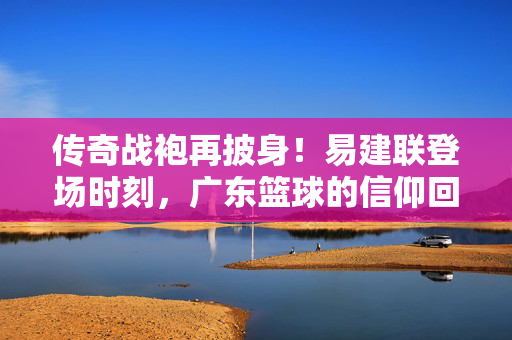 传奇战袍再披身！易建联登场时刻，广东篮球的信仰回响，易建联传奇战袍再披身，广东篮球信仰回响