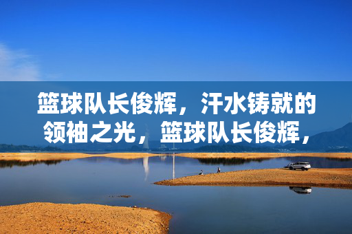 篮球队长俊辉，汗水铸就的领袖之光，篮球队长俊辉，汗水铸就的领袖之光