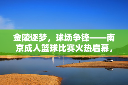 金陵逐梦，球场争锋——南京成人篮球比赛火热启幕，金陵逐梦，成人篮球比赛火热启幕