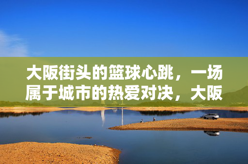 大阪街头的篮球心跳，一场属于城市的热爱对决，大阪街头篮球心跳，城市热爱对决