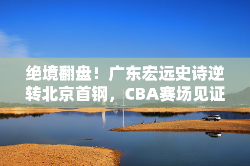 绝境翻盘！广东宏远史诗逆转北京首钢，CBA赛场见证韧性与热血，绝境翻盘！广东宏远史诗逆转北京首钢，见证CBA韧性热血