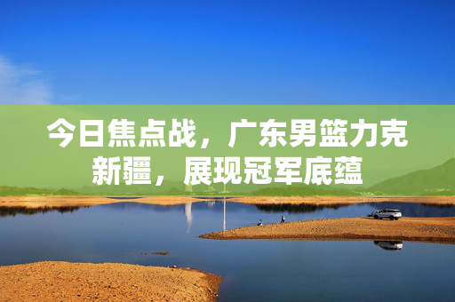 今日焦点战，广东男篮力克新疆，展现冠军底蕴