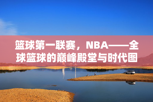 篮球第一联赛，NBA——全球篮球的巅峰殿堂与时代图腾，NBA，全球篮球巅峰殿堂与时代图腾