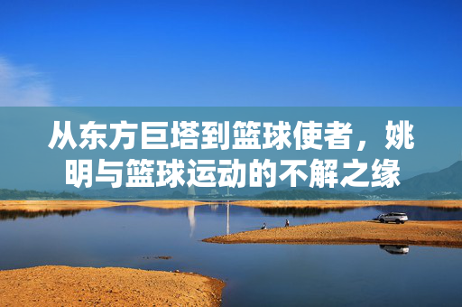 从东方巨塔到篮球使者，姚明与篮球运动的不解之缘