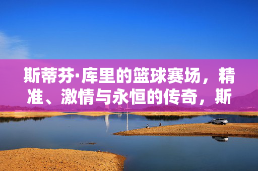 斯蒂芬·库里的篮球赛场，精准、激情与永恒的传奇，斯蒂芬·库里，精准、激情与永恒传奇