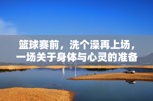 篮球赛前，洗个澡再上场，一场关于身体与心灵的准备仪式，赛前沐浴，身心准备的仪式