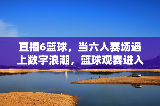 直播6篮球，当六人赛场遇上数字浪潮，篮球观赛进入新赛场，六人赛场遇上数字浪潮，直播开启篮球观赛新赛场