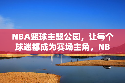 NBA篮球主题公园，让每个球迷都成为赛场主角，NBA篮球主题公园，球迷即赛场主角