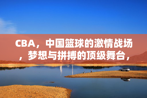 CBA，中国篮球的激情战场，梦想与拼搏的顶级舞台，CBA，中国篮球的梦想拼搏顶级舞台