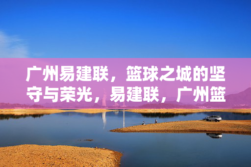 广州易建联，篮球之城的坚守与荣光，易建联，广州篮球之城的坚守与荣光