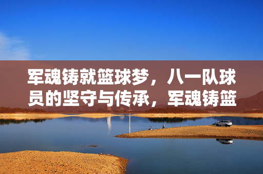 军魂铸就篮球梦，八一队球员的坚守与传承，军魂铸篮球梦，八一球员守传承