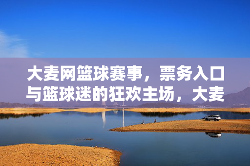 大麦网篮球赛事，票务入口与篮球迷的狂欢主场，大麦网篮球赛事票务入口，篮球迷的狂欢主场