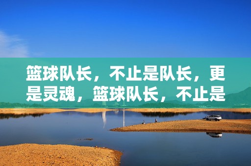 篮球队长，不止是队长，更是灵魂，篮球队长，不止是队长，更是灵魂