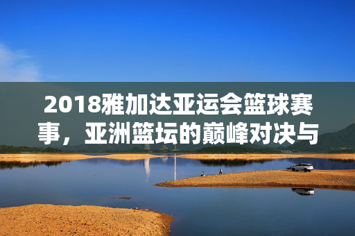 2018雅加达亚运会篮球赛事，亚洲篮坛的巅峰对决与青春风暴，2018雅加达亚运会篮球，巅峰对决与青春风暴