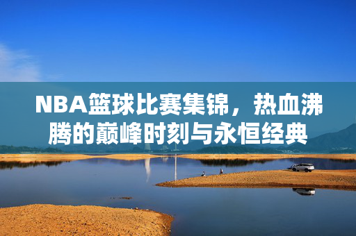 NBA篮球比赛集锦,热血沸腾的巅峰时刻与永恒经典