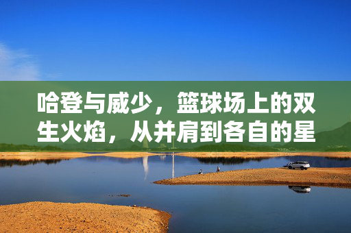 哈登与威少,篮球场上的双生火焰,从并肩到各自的星辰大海