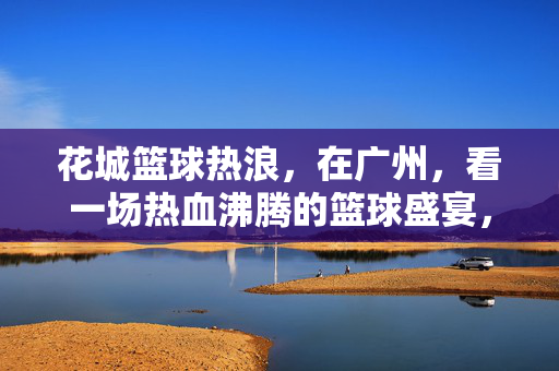 花城篮球热浪，在广州，看一场热血沸腾的篮球盛宴，花城篮球热浪，热血篮球盛宴