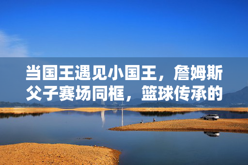 当国王遇见小国王，詹姆斯父子赛场同框，篮球传承的世纪一幕，詹姆斯父子赛场同框，国王遇小国王，篮球传承世纪一幕