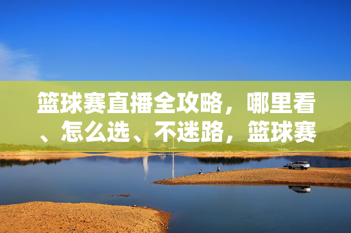 篮球赛直播全攻略，哪里看、怎么选、不迷路，篮球赛直播全攻略，哪里看、怎么选、不迷路