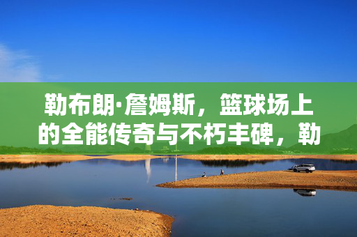 勒布朗·詹姆斯，篮球场上的全能传奇与不朽丰碑，勒布朗·詹姆斯，篮球场上的全能传奇与不朽丰碑