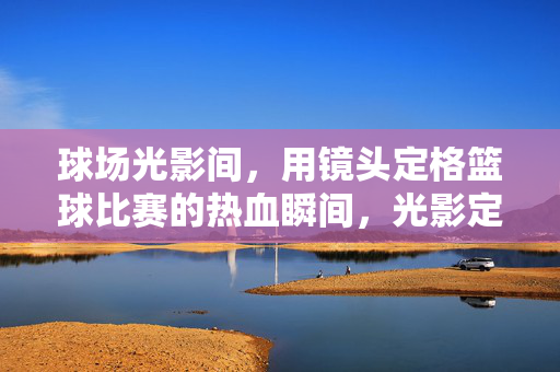 球场光影间，用镜头定格篮球比赛的热血瞬间，光影定格篮球热血瞬间