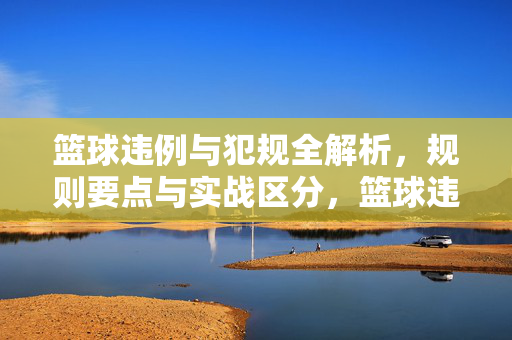 篮球违例与犯规全解析，规则要点与实战区分，篮球违例与犯规全解析，规则要点与实战区分