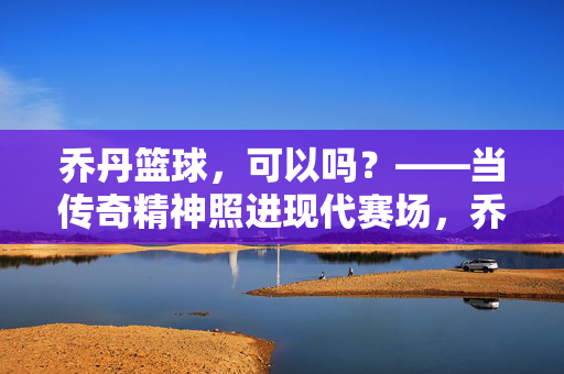 乔丹篮球，可以吗？——当传奇精神照进现代赛场，乔丹篮球，传奇精神照进现代赛场
