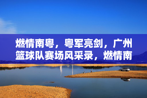 燃情南粤，粤军亮剑，广州篮球队赛场风采录，燃情南粤，粤军亮剑，广州篮球队赛场风采录