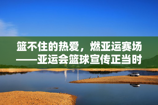 篮不住的热爱，燃亚运赛场——亚运会篮球宣传正当时，热爱篮不住，亚运赛场燃宣传正当时