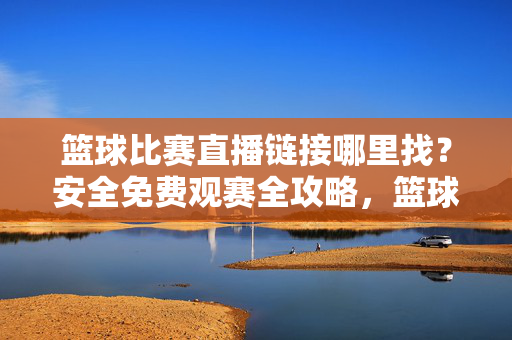 篮球比赛直播链接哪里找？安全免费观赛全攻略，篮球比赛直播链接安全免费查找全攻略