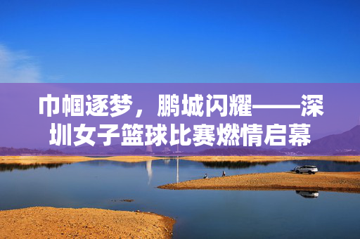 巾帼逐梦，鹏城闪耀——深圳女子篮球比赛燃情启幕