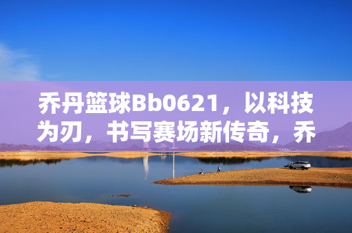 乔丹篮球Bb0621，以科技为刃，书写赛场新传奇，乔丹Bb0621，以科技为刃，书写赛场新传奇