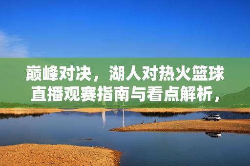 巅峰对决，湖人对热火篮球直播观赛指南与看点解析，巅峰对决，湖人对热火篮球直播观赛指南与看点解析