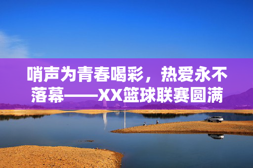 哨声为青春喝彩，热爱永不落幕——XX篮球联赛圆满收官，哨声为青春喝彩，热爱永不落幕——XX篮球联赛圆满收官