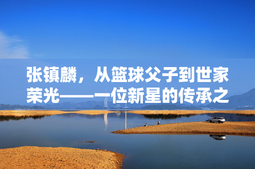 张镇麟，从篮球父子到世家荣光——一位新星的传承之路，张镇麟，从篮球父子到世家荣光的传承之路