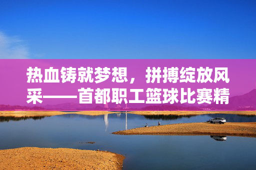 热血铸就梦想，拼搏绽放风采——首都职工篮球比赛精彩纪实，热血铸梦，拼搏绽放——首都职工篮球赛