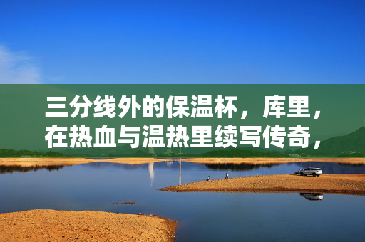 三分线外的保温杯，库里，在热血与温热里续写传奇，三分线外保温杯，库里热血温热续写传奇