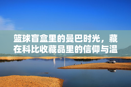 篮球盲盒里的曼巴时光，藏在科比收藏品里的信仰与温度，篮球盲盒里的曼巴时光，科比收藏品的信仰与温度