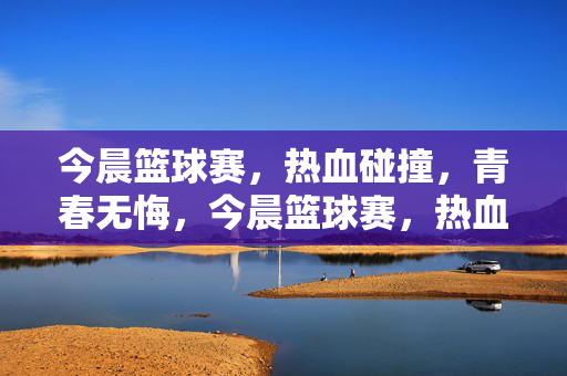 今晨篮球赛，热血碰撞，青春无悔，今晨篮球赛，热血碰撞，青春无悔