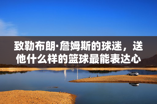 致勒布朗·詹姆斯的球迷，送他什么样的篮球最能表达心意？勒布朗球迷的心意之选，这份篮球最能表达心意