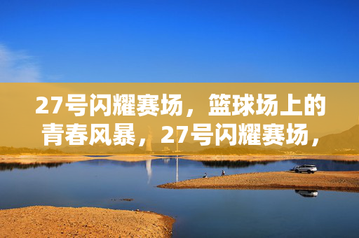 27号闪耀赛场，篮球场上的青春风暴，27号闪耀赛场，篮球青春风暴