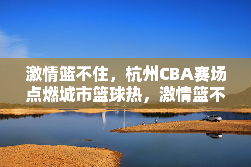 激情篮不住，杭州CBA赛场点燃城市篮球热，激情篮不住，杭州CBA赛场点燃城市篮球热