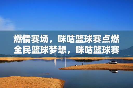 燃情赛场，咪咕篮球赛点燃全民篮球梦想，咪咕篮球赛燃情赛场 点燃全民篮球梦想