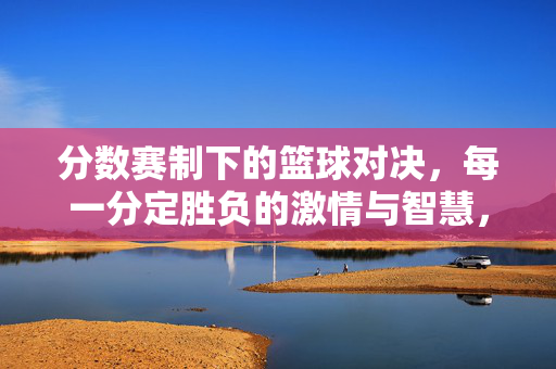 分数赛制下的篮球对决，每一分定胜负的激情与智慧，分赛制篮球对决，每一分定胜负的激情与智慧