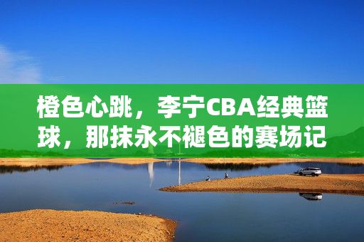 橙色心跳，李宁CBA经典篮球，那抹永不褪色的赛场记忆，橙色心跳，李宁CBA经典篮球的永不褪色记忆