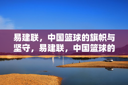 易建联，中国篮球的旗帜与坚守，易建联，中国篮球的旗帜与坚守