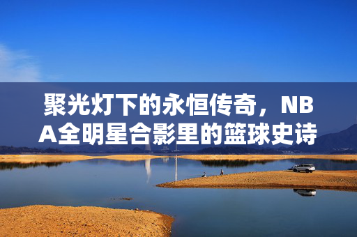聚光灯下的永恒传奇，NBA全明星合影里的篮球史诗，聚光灯下的NBA全星史诗，永恒传奇合影