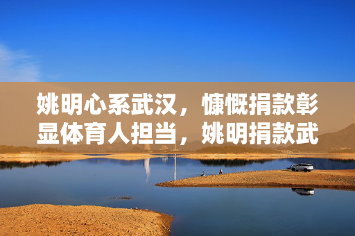 姚明心系武汉,慷慨捐款彰显体育人担当,姚明捐款武汉彰显体育担当