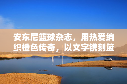 安东尼篮球杂志，用热爱编织橙色传奇，以文字镌刻篮球永恒，安东尼篮球杂志，热爱编织橙色传奇，文字镌刻篮球永恒